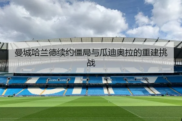 曼城哈兰德续约僵局与瓜迪奥拉的重建挑战