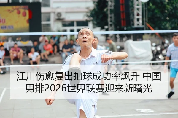 江川伤愈复出扣球成功率飙升 中国男排2026世界联赛迎来新曙光